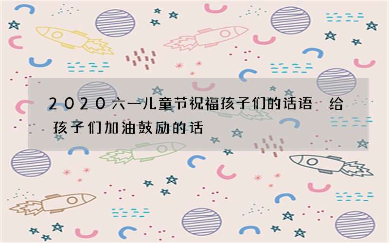2020六一儿童节祝福孩子们的话语 给孩子们加油鼓励的话